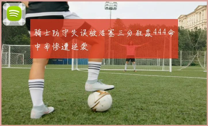 骑士防守失误被活塞三分狂轰444命中率惨遭逆袭