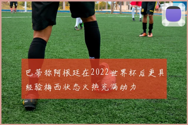 巴蒂称阿根廷在2022世界杯后更具经验梅西状态火热充满动力
