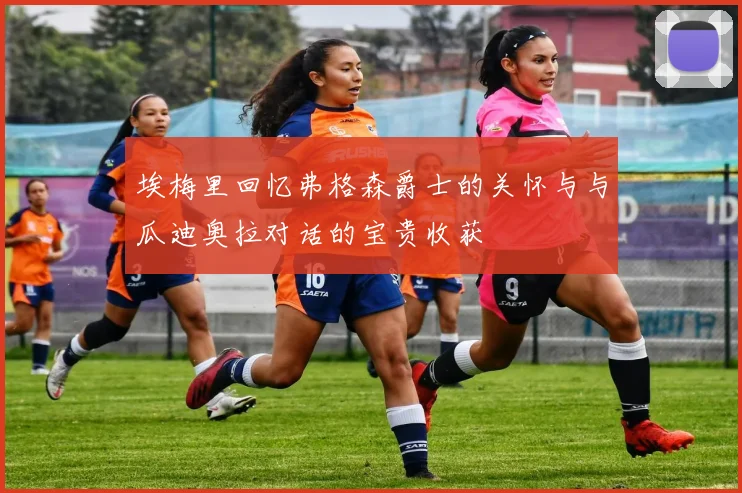 埃梅里回忆弗格森爵士的关怀与与瓜迪奥拉对话的宝贵收获