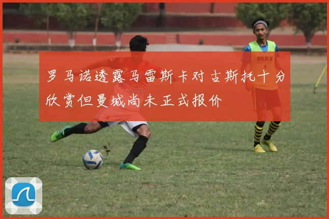 罗马诺透露马雷斯卡对古斯托十分欣赏但曼城尚未正式报价