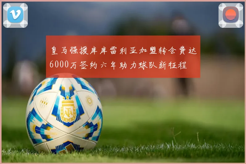 皇马强援库库雷利亚加盟转会费达6000万签约六年助力球队新征程