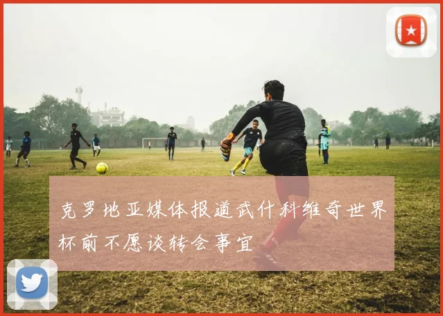 克罗地亚媒体报道武什科维奇世界杯前不愿谈转会事宜