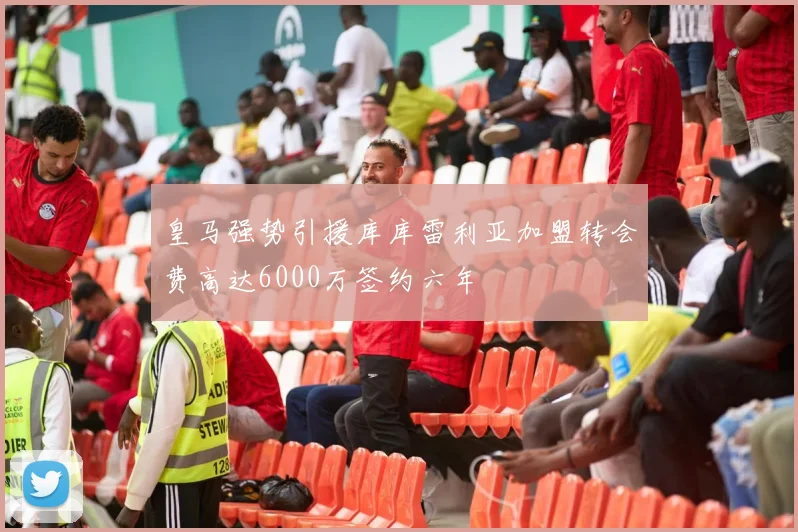 皇马强势引援库库雷利亚加盟转会费高达6000万签约六年