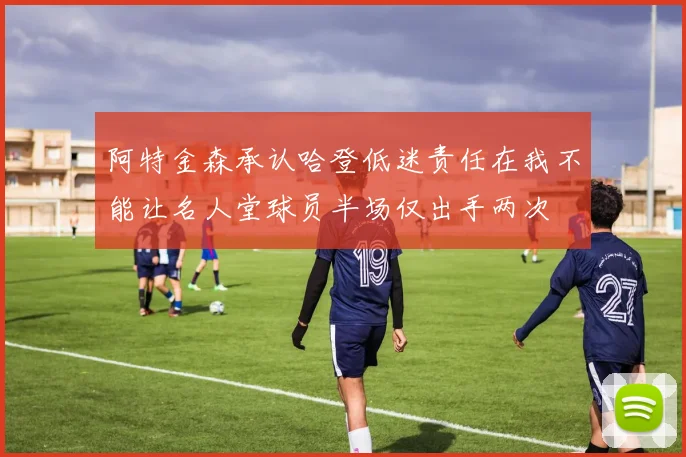阿特金森承认哈登低迷责任在我不能让名人堂球员半场仅出手两次