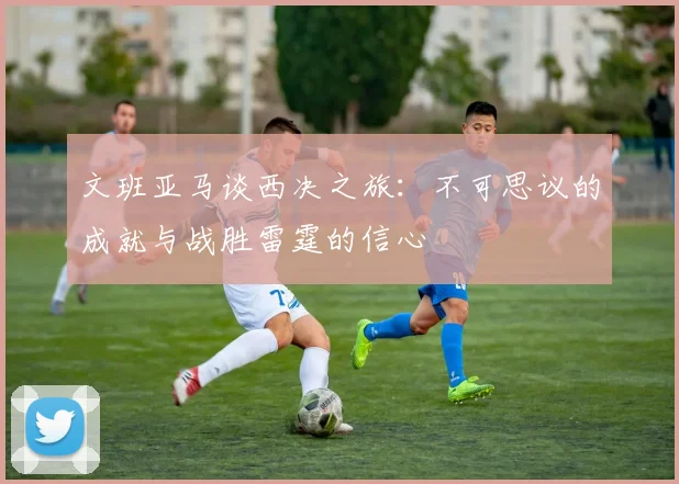 文班亚马谈西决之旅：不可思议的成就与战胜雷霆的信心