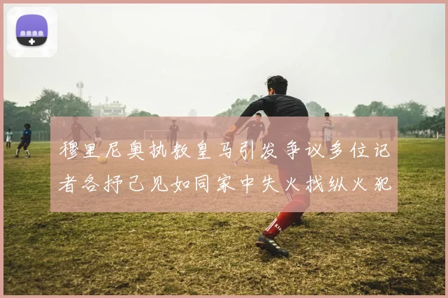 穆里尼奥执教皇马引发争议多位记者各抒己见如同家中失火找纵火犯
