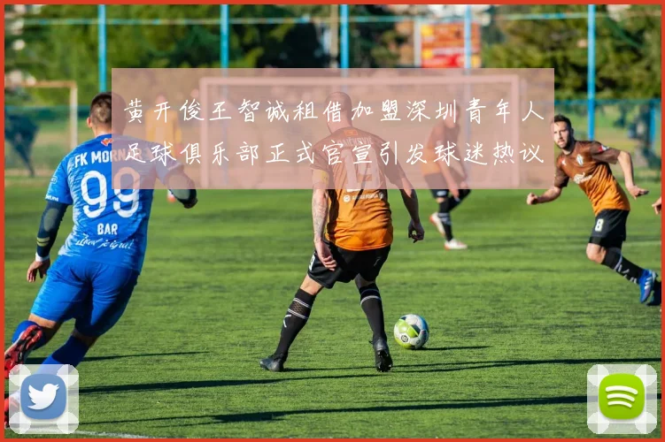 黄开俊王智诚租借加盟深圳青年人足球俱乐部正式官宣引发球迷热议