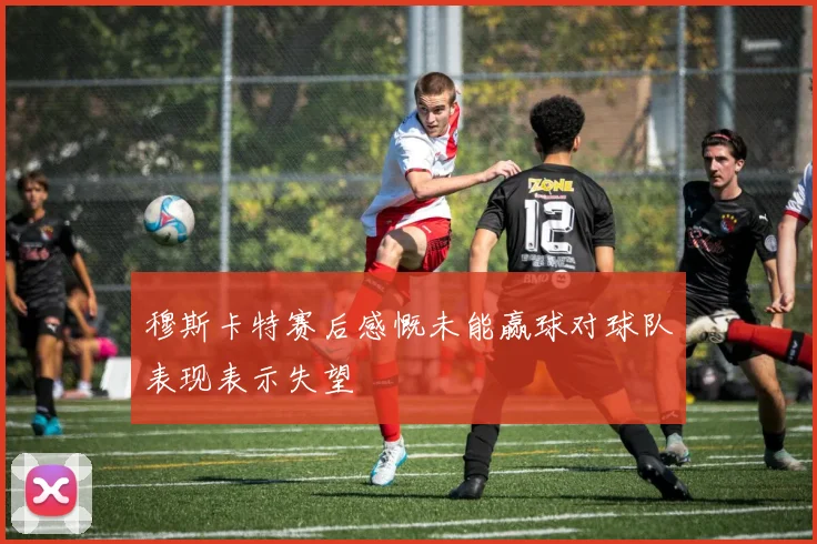 穆斯卡特赛后感慨未能赢球对球队表现表示失望