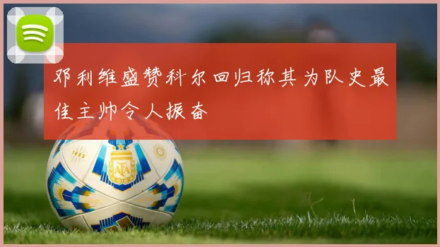 邓利维盛赞科尔回归称其为队史最佳主帅令人振奋