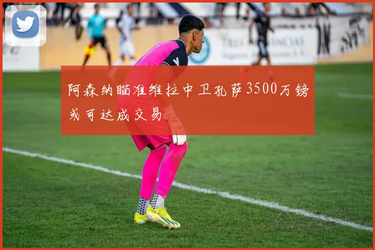 阿森纳瞄准维拉中卫孔萨3500万镑或可达成交易