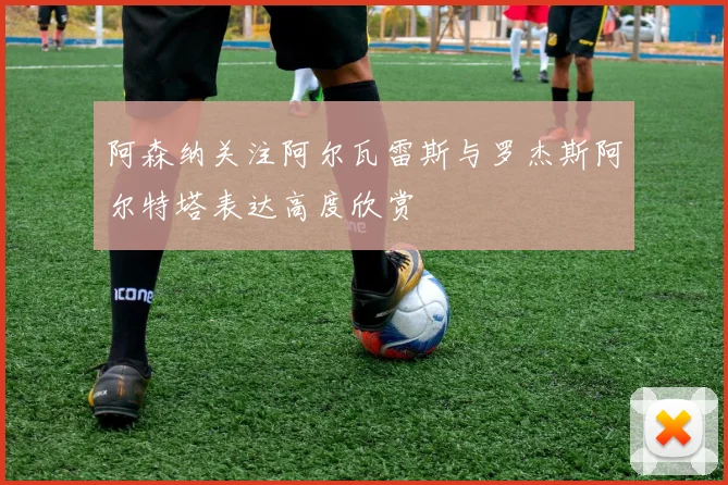 阿森纳关注阿尔瓦雷斯与罗杰斯阿尔特塔表达高度欣赏