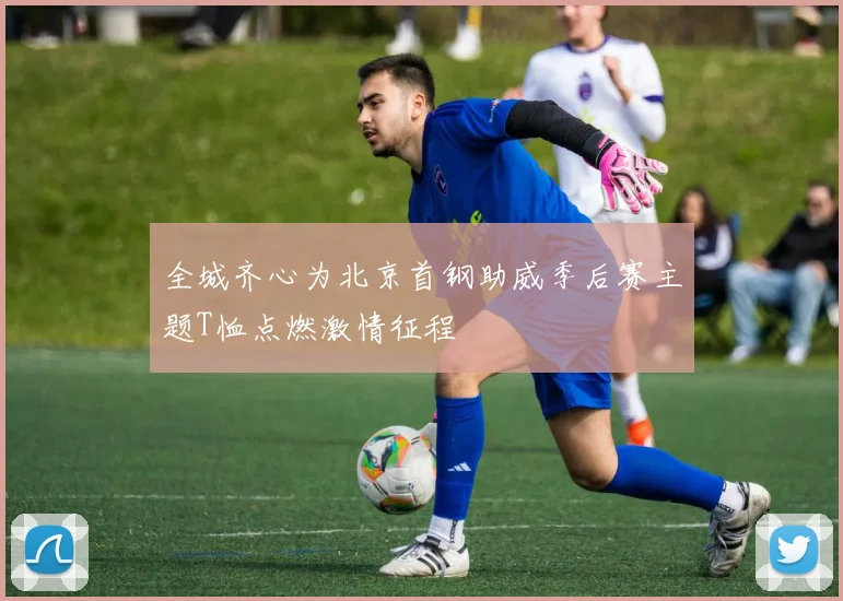 全城齐心为北京首钢助威季后赛主题T恤点燃激情征程