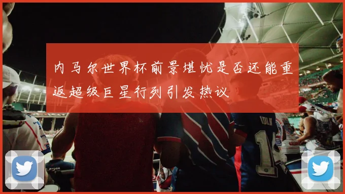 内马尔世界杯前景堪忧是否还能重返超级巨星行列引发热议