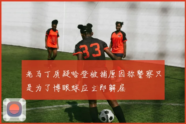 老马丁质疑哈登被捕原因称警察只是为了博眼球应立即解雇