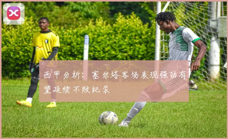 西甲分析：塞尔塔客场表现强劲有望延续不败纪录